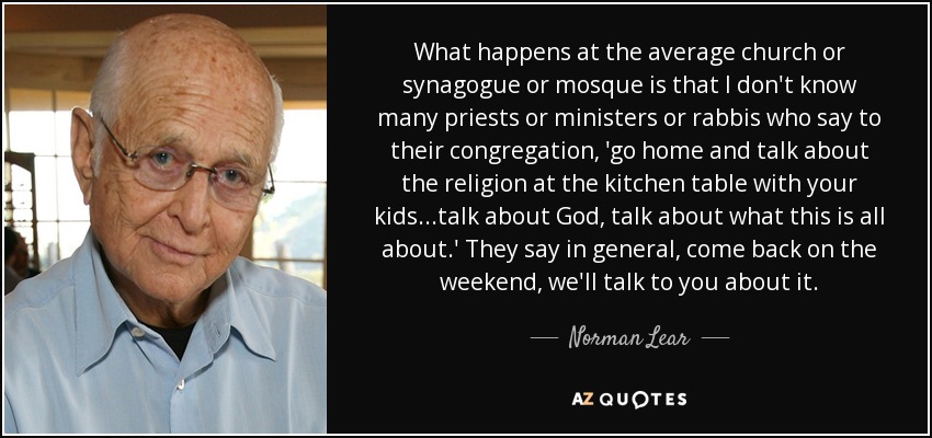 What happens at the average church or synagogue or mosque is that I don't know many priests or ministers or rabbis who say to their congregation, 'go home and talk about the religion at the kitchen table with your kids...talk about God, talk about what this is all about.' They say in general, come back on the weekend, we'll talk to you about it. - Norman Lear