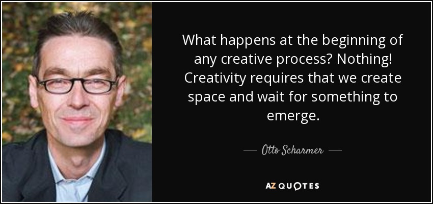 What happens at the beginning of any creative process? Nothing! Creativity requires that we create space and wait for something to emerge. - Otto Scharmer