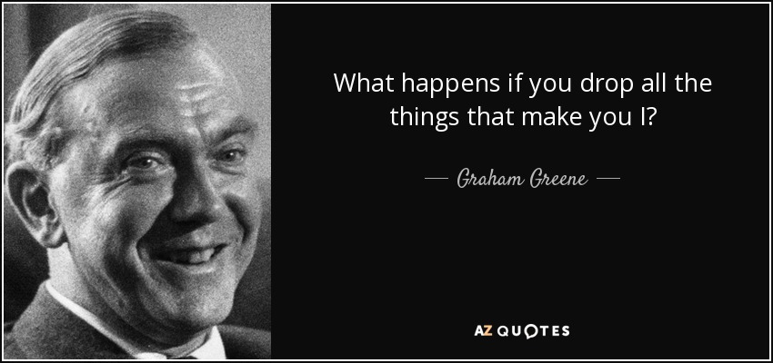 What happens if you drop all the things that make you I? - Graham Greene