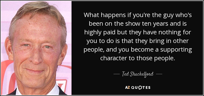 What happens if you're the guy who's been on the show ten years and is highly paid but they have nothing for you to do is that they bring in other people, and you become a supporting character to those people. - Ted Shackelford