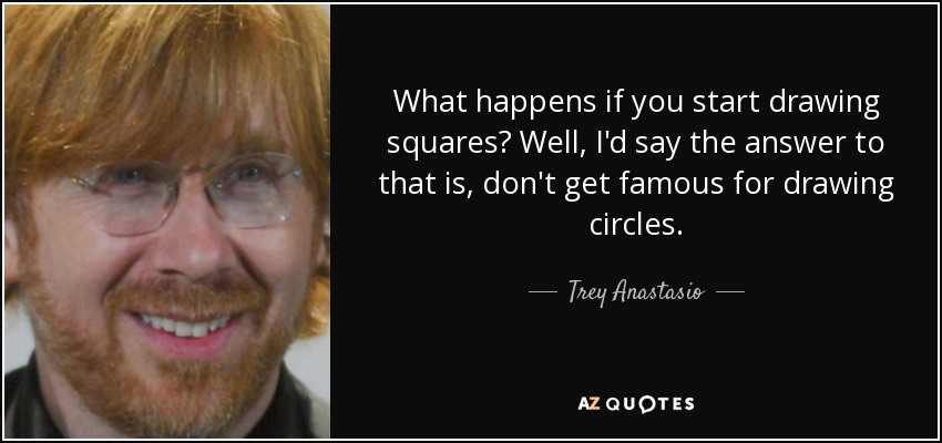 What happens if you start drawing squares? Well, I'd say the answer to that is, don't get famous for drawing circles. - Trey Anastasio