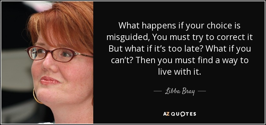 What happens if your choice is misguided, You must try to correct it But what if it’s too late? What if you can’t? Then you must find a way to live with it. - Libba Bray