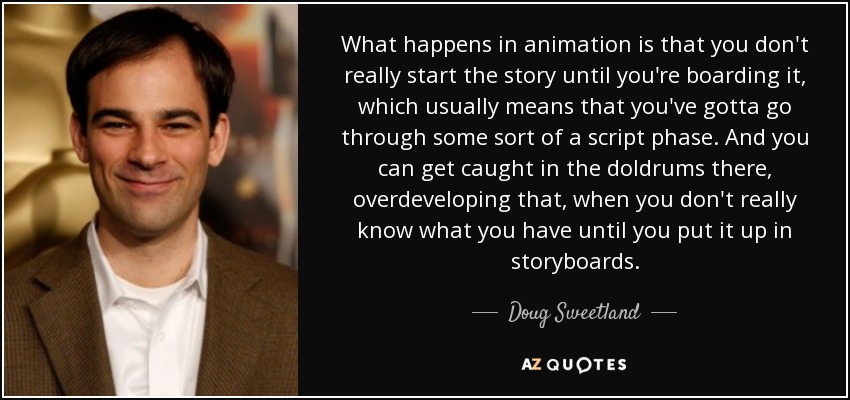 What happens in animation is that you don't really start the story until you're boarding it, which usually means that you've gotta go through some sort of a script phase. And you can get caught in the doldrums there, overdeveloping that, when you don't really know what you have until you put it up in storyboards. - Doug Sweetland