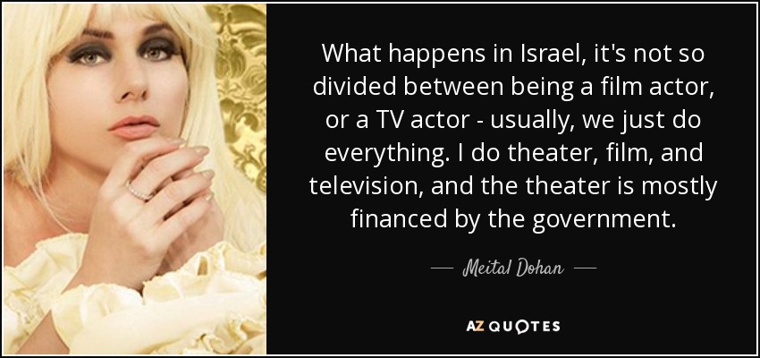 What happens in Israel, it's not so divided between being a film actor, or a TV actor - usually, we just do everything. I do theater, film, and television, and the theater is mostly financed by the government. - Meital Dohan