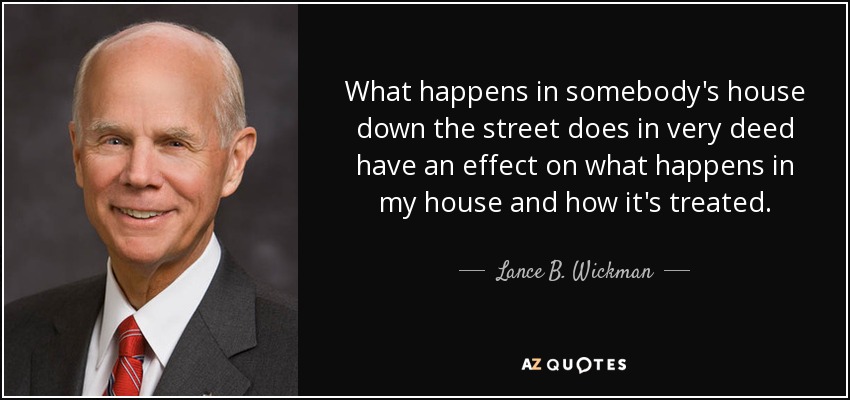 What happens in somebody's house down the street does in very deed have an effect on what happens in my house and how it's treated. - Lance B. Wickman