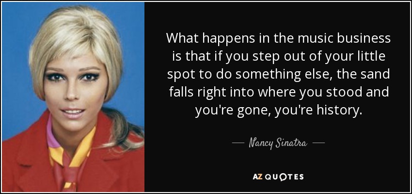 What happens in the music business is that if you step out of your little spot to do something else, the sand falls right into where you stood and you're gone, you're history. - Nancy Sinatra