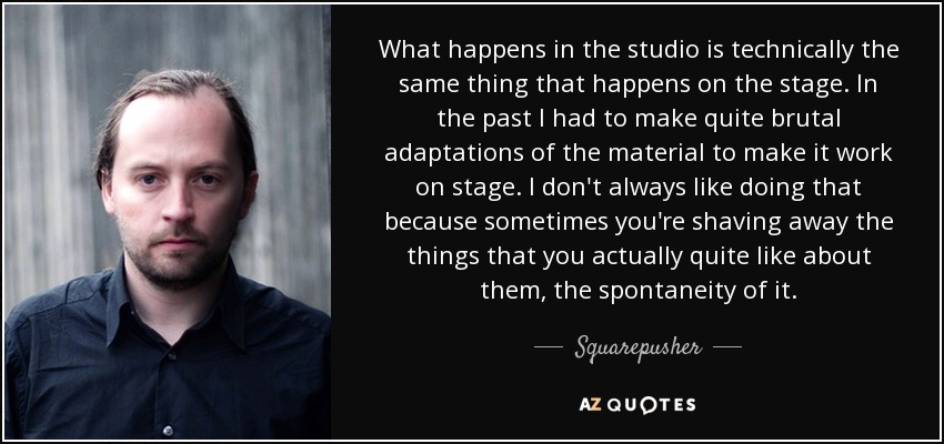 What happens in the studio is technically the same thing that happens on the stage. In the past I had to make quite brutal adaptations of the material to make it work on stage. I don't always like doing that because sometimes you're shaving away the things that you actually quite like about them, the spontaneity of it. - Squarepusher