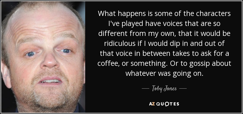 What happens is some of the characters I've played have voices that are so different from my own, that it would be ridiculous if I would dip in and out of that voice in between takes to ask for a coffee, or something. Or to gossip about whatever was going on. - Toby Jones