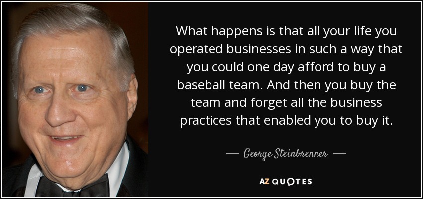 What happens is that all your life you operated businesses in such a way that you could one day afford to buy a baseball team. And then you buy the team and forget all the business practices that enabled you to buy it. - George Steinbrenner