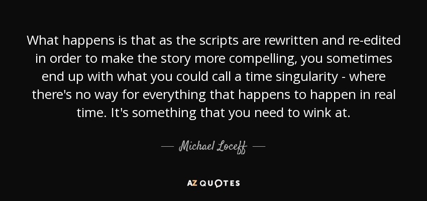 What happens is that as the scripts are rewritten and re-edited in order to make the story more compelling, you sometimes end up with what you could call a time singularity - where there's no way for everything that happens to happen in real time. It's something that you need to wink at. - Michael Loceff