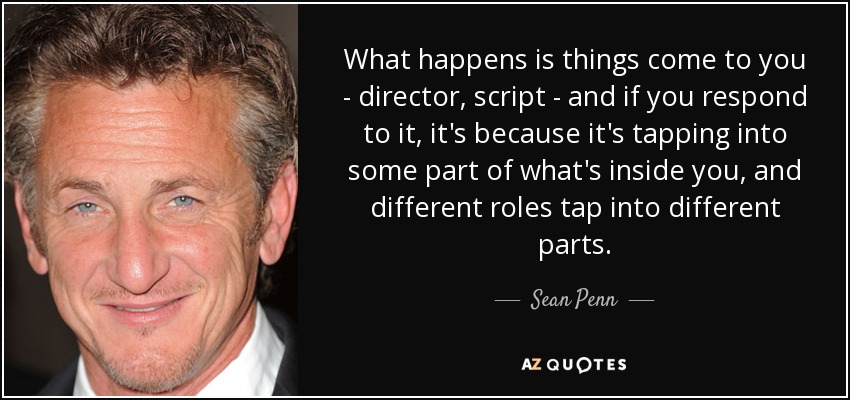 What happens is things come to you - director, script - and if you respond to it, it's because it's tapping into some part of what's inside you, and different roles tap into different parts. - Sean Penn