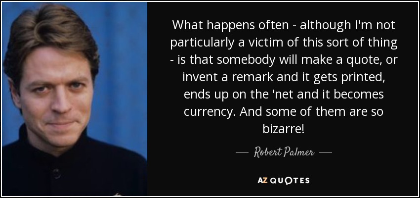 What happens often - although I'm not particularly a victim of this sort of thing - is that somebody will make a quote, or invent a remark and it gets printed, ends up on the 'net and it becomes currency. And some of them are so bizarre! - Robert Palmer