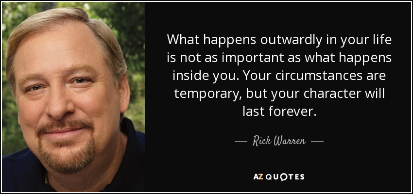 What happens outwardly in your life is not as important as what happens inside you. Your circumstances are temporary, but your character will last forever. - Rick Warren
