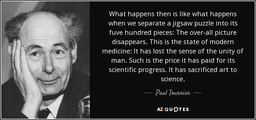 What happens then is like what happens when we separate a jigsaw puzzle into its fuve hundred pieces: The over-all picture disappears. This is the state of modern medicine: It has lost the sense of the unity of man. Such is the price it has paid for its scientific progress. It has sacrificed art to science. - Paul Tournier