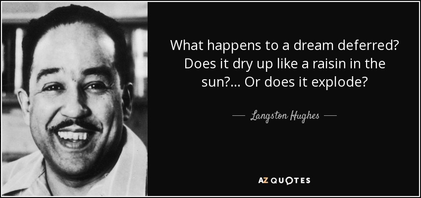 What happens to a dream deferred? Does it dry up like a raisin in the sun? ... Or does it explode? - Langston Hughes