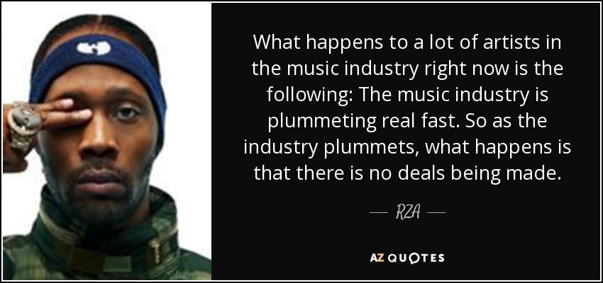 What happens to a lot of artists in the music industry right now is the following: The music industry is plummeting real fast. So as the industry plummets, what happens is that there is no deals being made. - RZA