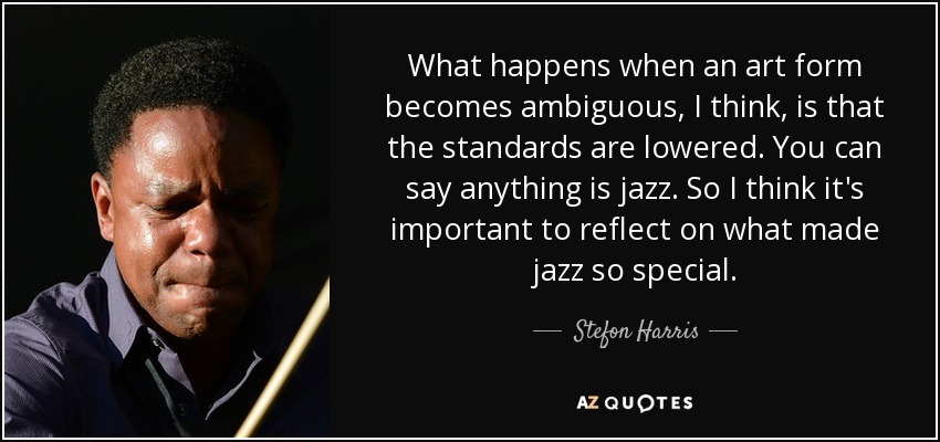 What happens when an art form becomes ambiguous, I think, is that the standards are lowered. You can say anything is jazz. So I think it's important to reflect on what made jazz so special. - Stefon Harris
