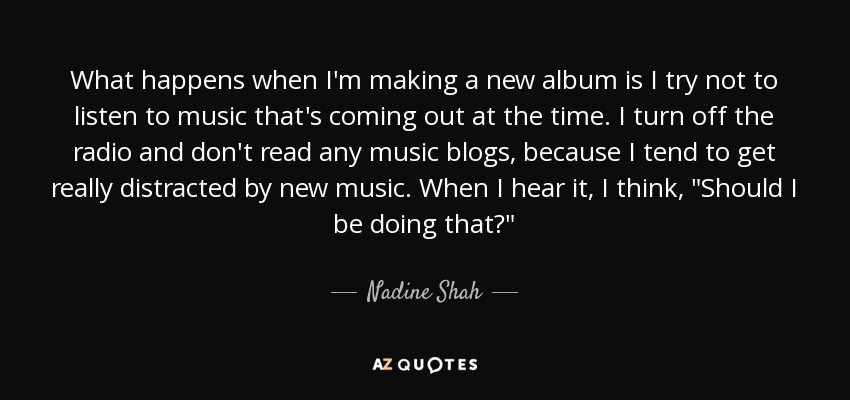 What happens when I'm making a new album is I try not to listen to music that's coming out at the time. I turn off the radio and don't read any music blogs, because I tend to get really distracted by new music. When I hear it, I think, 