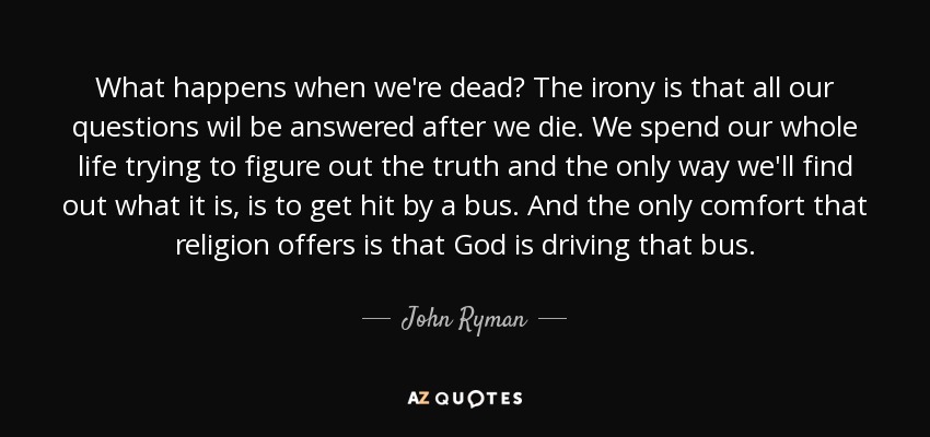 What happens when we're dead? The irony is that all our questions wil be answered after we die. We spend our whole life trying to figure out the truth and the only way we'll find out what it is, is to get hit by a bus. And the only comfort that religion offers is that God is driving that bus. - John Ryman