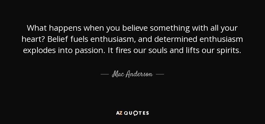 What happens when you believe something with all your heart? Belief fuels enthusiasm, and determined enthusiasm explodes into passion. It fires our souls and lifts our spirits. - Mac Anderson
