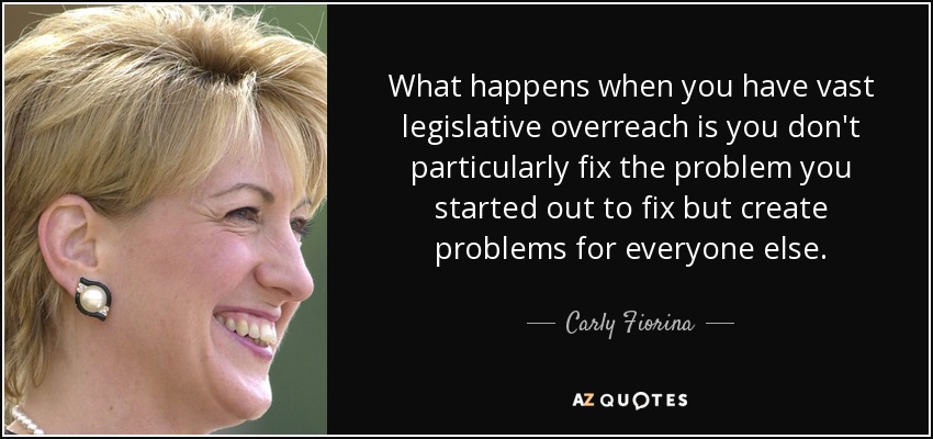 What happens when you have vast legislative overreach is you don't particularly fix the problem you started out to fix but create problems for everyone else. - Carly Fiorina