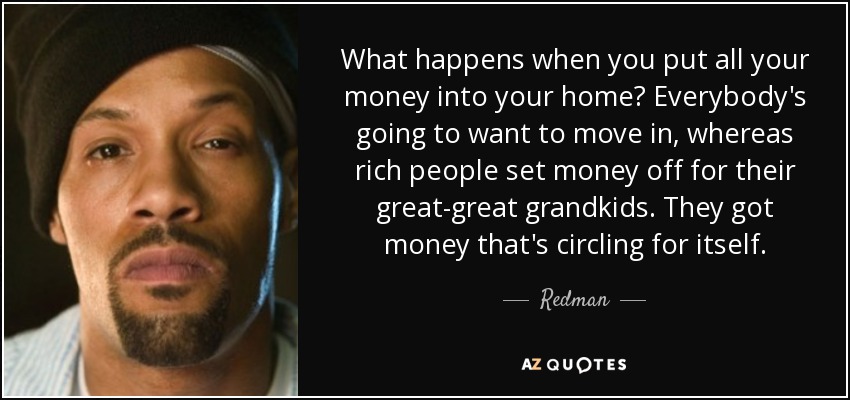 What happens when you put all your money into your home? Everybody's going to want to move in, whereas rich people set money off for their great-great grandkids. They got money that's circling for itself. - Redman