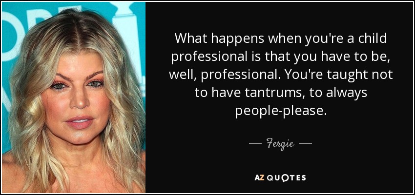 What happens when you're a child professional is that you have to be, well, professional. You're taught not to have tantrums, to always people-please. - Fergie