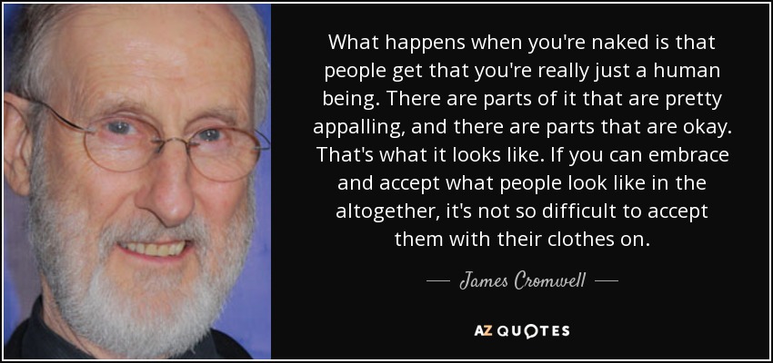 What happens when you're naked is that people get that you're really just a human being. There are parts of it that are pretty appalling, and there are parts that are okay. That's what it looks like. If you can embrace and accept what people look like in the altogether, it's not so difficult to accept them with their clothes on. - James Cromwell