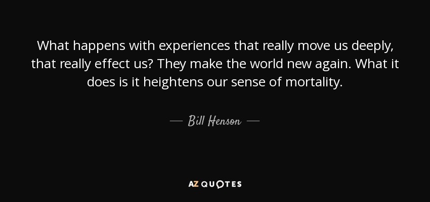 What happens with experiences that really move us deeply, that really effect us? They make the world new again. What it does is it heightens our sense of mortality. - Bill Henson