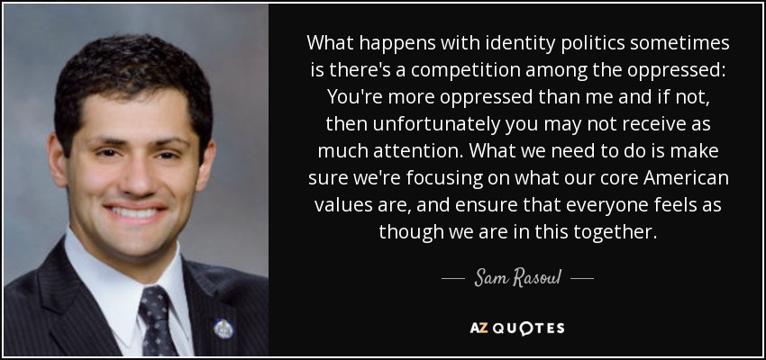 What happens with identity politics sometimes is there's a competition among the oppressed: You're more oppressed than me and if not, then unfortunately you may not receive as much attention. What we need to do is make sure we're focusing on what our core American values are, and ensure that everyone feels as though we are in this together. - Sam Rasoul