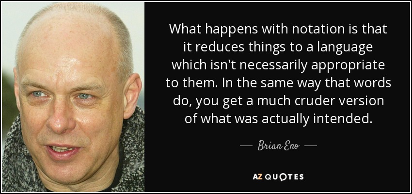 What happens with notation is that it reduces things to a language which isn't necessarily appropriate to them. In the same way that words do, you get a much cruder version of what was actually intended. - Brian Eno