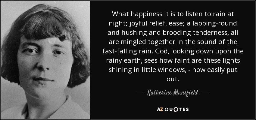 What happiness it is to listen to rain at night; joyful relief, ease; a lapping-round and hushing and brooding tenderness, all are mingled together in the sound of the fast-falling rain. God, looking down upon the rainy earth, sees how faint are these lights shining in little windows, - how easily put out. - Katherine Mansfield