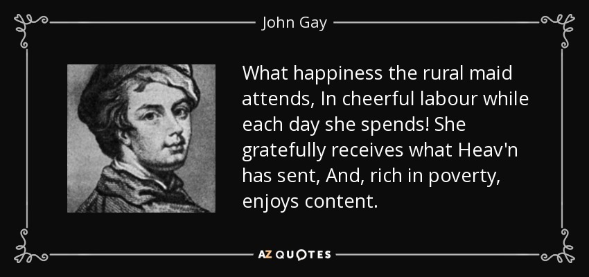 What happiness the rural maid attends, In cheerful labour while each day she spends! She gratefully receives what Heav'n has sent, And, rich in poverty, enjoys content. - John Gay