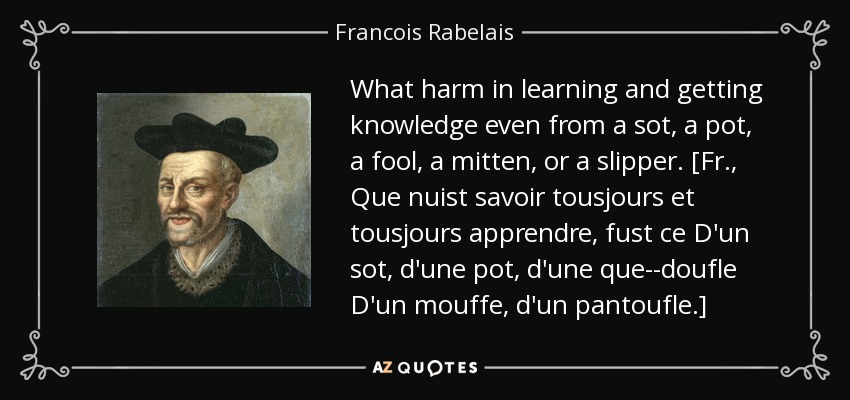 What harm in learning and getting knowledge even from a sot, a pot, a fool, a mitten, or a slipper. [Fr., Que nuist savoir tousjours et tousjours apprendre, fust ce D'un sot, d'une pot, d'une que--doufle D'un mouffe, d'un pantoufle.] - Francois Rabelais