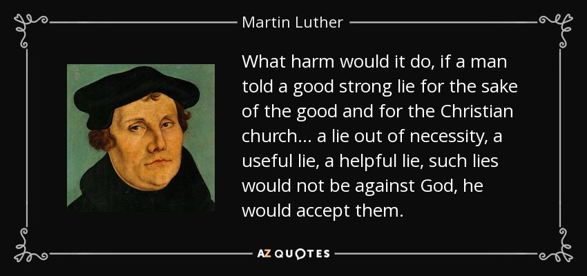 What harm would it do, if a man told a good strong lie for the sake of the good and for the Christian church ... a lie out of necessity, a useful lie, a helpful lie, such lies would not be against God, he would accept them. - Martin Luther