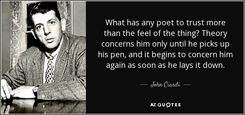 What has any poet to trust more than the feel of the thing? Theory concerns him only until he picks up his pen, and it begins to concern him again as soon as he lays it down. - John Ciardi