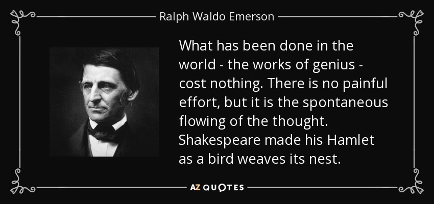 What has been done in the world - the works of genius - cost nothing. There is no painful effort, but it is the spontaneous flowing of the thought. Shakespeare made his Hamlet as a bird weaves its nest. - Ralph Waldo Emerson
