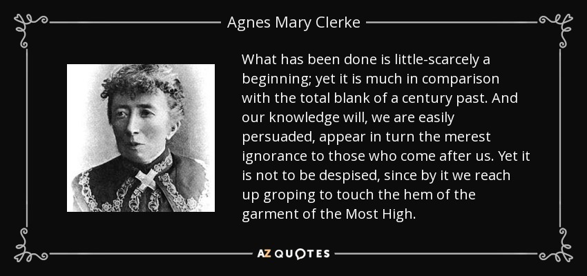 What has been done is little-scarcely a beginning; yet it is much in comparison with the total blank of a century past. And our knowledge will, we are easily persuaded, appear in turn the merest ignorance to those who come after us. Yet it is not to be despised, since by it we reach up groping to touch the hem of the garment of the Most High. - Agnes Mary Clerke