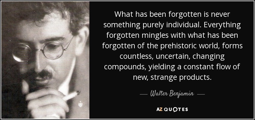 What has been forgotten is never something purely individual. Everything forgotten mingles with what has been forgotten of the prehistoric world, forms countless, uncertain, changing compounds, yielding a constant flow of new, strange products. - Walter Benjamin