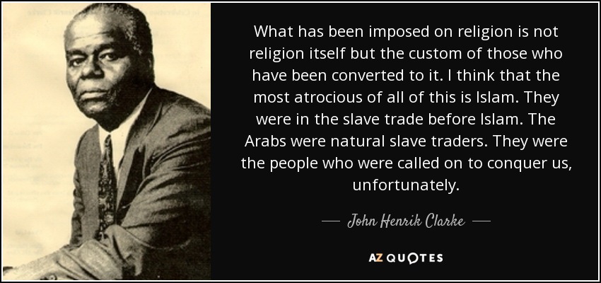 What has been imposed on religion is not religion itself but the custom of those who have been converted to it. I think that the most atrocious of all of this is Islam. They were in the slave trade before Islam. The Arabs were natural slave traders. They were the people who were called on to conquer us, unfortunately. - John Henrik Clarke