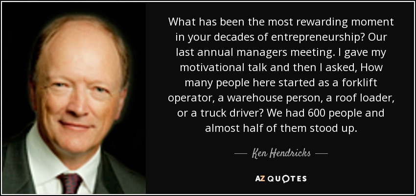 What has been the most rewarding moment in your decades of entrepreneurship? Our last annual managers meeting. I gave my motivational talk and then I asked, How many people here started as a forklift operator, a warehouse person, a roof loader, or a truck driver? We had 600 people and almost half of them stood up. - Ken Hendricks