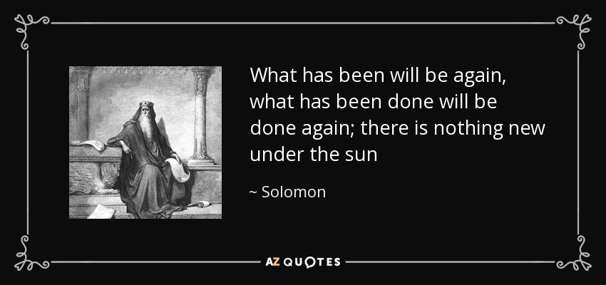 What has been will be again, what has been done will be done again; there is nothing new under the sun - Solomon