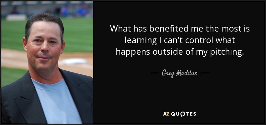 What has benefited me the most is learning I can't control what happens outside of my pitching. - Greg Maddux