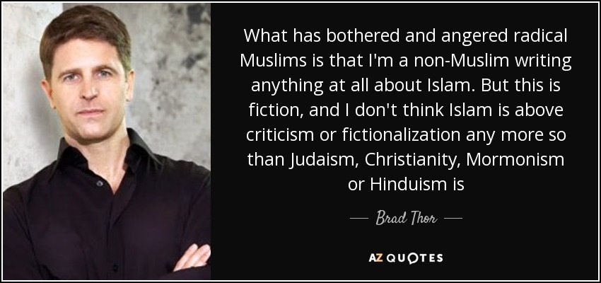 What has bothered and angered radical Muslims is that I'm a non-Muslim writing anything at all about Islam. But this is fiction, and I don't think Islam is above criticism or fictionalization any more so than Judaism, Christianity, Mormonism or Hinduism is - Brad Thor