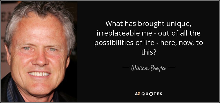 What has brought unique, irreplaceable me - out of all the possibilities of life - here, now, to this? - William Broyles, Jr.