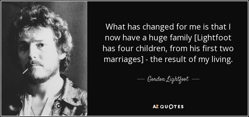 What has changed for me is that I now have a huge family [Lightfoot has four children, from his first two marriages] - the result of my living. - Gordon Lightfoot