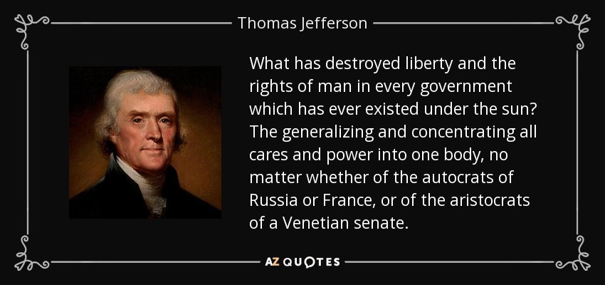 What has destroyed liberty and the rights of man in every government which has ever existed under the sun? The generalizing and concentrating all cares and power into one body, no matter whether of the autocrats of Russia or France, or of the aristocrats of a Venetian senate. - Thomas Jefferson