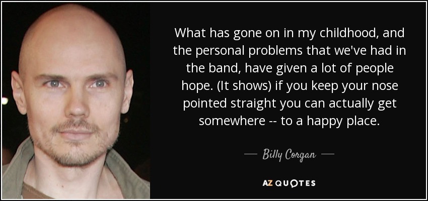 What has gone on in my childhood, and the personal problems that we've had in the band, have given a lot of people hope. (It shows) if you keep your nose pointed straight you can actually get somewhere -- to a happy place. - Billy Corgan