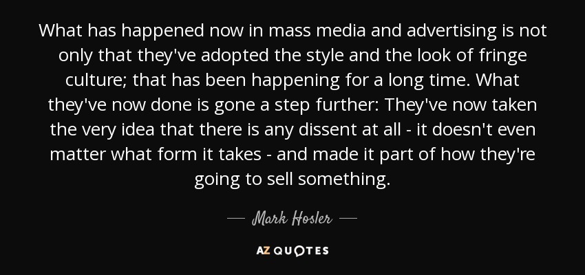 What has happened now in mass media and advertising is not only that they've adopted the style and the look of fringe culture; that has been happening for a long time. What they've now done is gone a step further: They've now taken the very idea that there is any dissent at all - it doesn't even matter what form it takes - and made it part of how they're going to sell something. - Mark Hosler