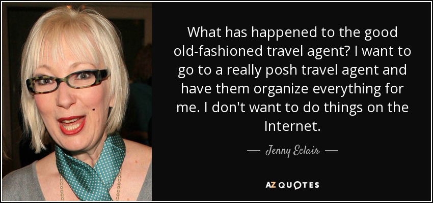 What has happened to the good old-fashioned travel agent? I want to go to a really posh travel agent and have them organize everything for me. I don't want to do things on the Internet. - Jenny Eclair